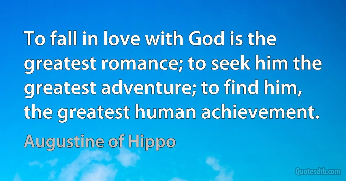 To fall in love with God is the greatest romance; to seek him the greatest adventure; to find him, the greatest human achievement. (Augustine of Hippo)