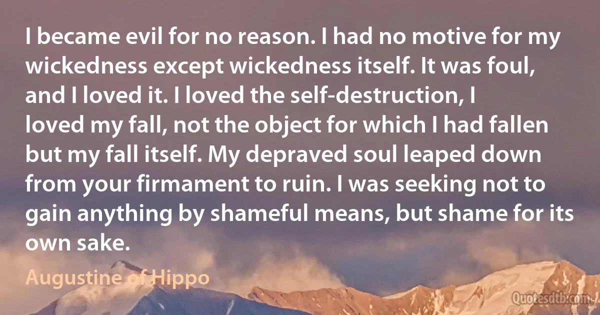 I became evil for no reason. I had no motive for my wickedness except wickedness itself. It was foul, and I loved it. I loved the self-destruction, I loved my fall, not the object for which I had fallen but my fall itself. My depraved soul leaped down from your firmament to ruin. I was seeking not to gain anything by shameful means, but shame for its own sake. (Augustine of Hippo)