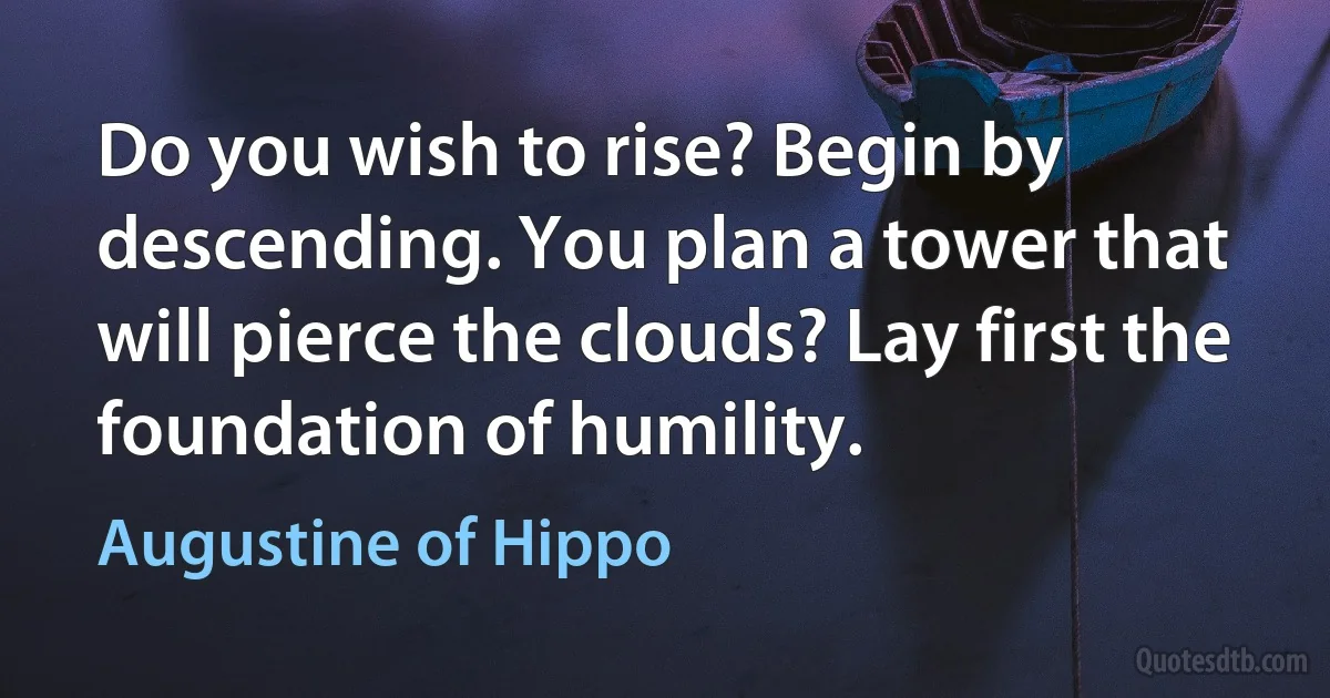 Do you wish to rise? Begin by descending. You plan a tower that will pierce the clouds? Lay first the foundation of humility. (Augustine of Hippo)