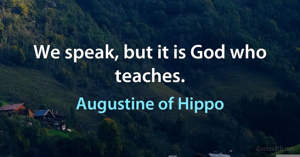 We speak, but it is God who teaches. (Augustine of Hippo)