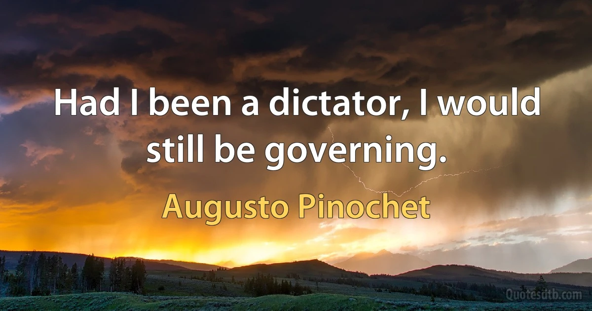 Had I been a dictator, I would still be governing. (Augusto Pinochet)