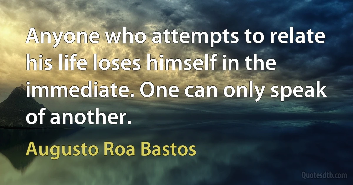 Anyone who attempts to relate his life loses himself in the immediate. One can only speak of another. (Augusto Roa Bastos)