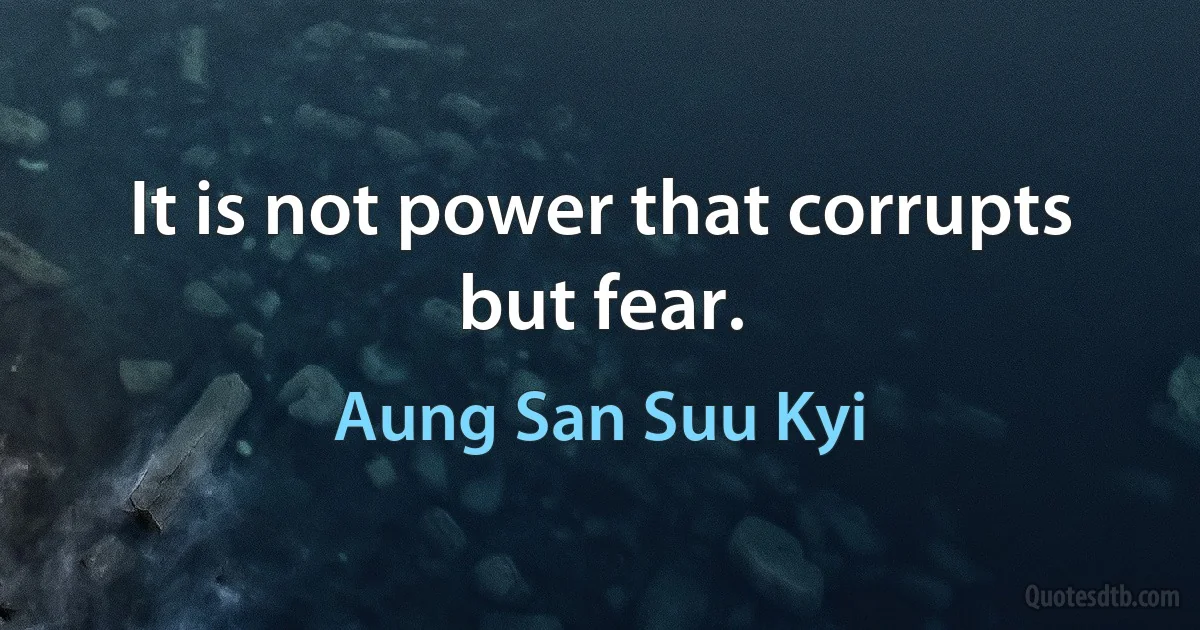 It is not power that corrupts but fear. (Aung San Suu Kyi)