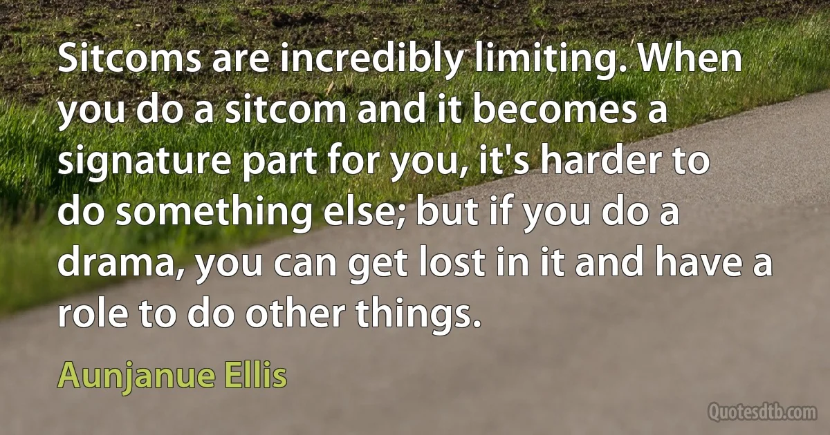 Sitcoms are incredibly limiting. When you do a sitcom and it becomes a signature part for you, it's harder to do something else; but if you do a drama, you can get lost in it and have a role to do other things. (Aunjanue Ellis)