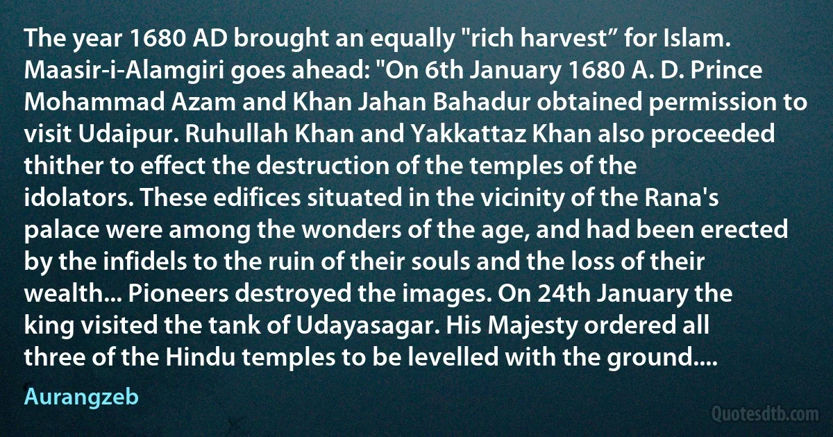 The year 1680 AD brought an equally "rich harvest” for Islam. Maasir-i-Alamgiri goes ahead: "On 6th January 1680 A. D. Prince Mohammad Azam and Khan Jahan Bahadur obtained permission to visit Udaipur. Ruhullah Khan and Yakkattaz Khan also proceeded thither to effect the destruction of the temples of the idolators. These edifices situated in the vicinity of the Rana's palace were among the wonders of the age, and had been erected by the infidels to the ruin of their souls and the loss of their wealth... Pioneers destroyed the images. On 24th January the king visited the tank of Udayasagar. His Majesty ordered all three of the Hindu temples to be levelled with the ground.... (Aurangzeb)