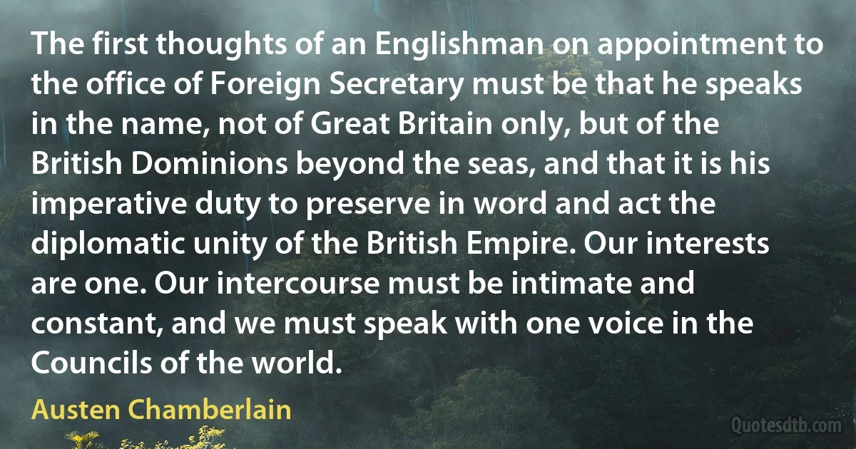 The first thoughts of an Englishman on appointment to the office of Foreign Secretary must be that he speaks in the name, not of Great Britain only, but of the British Dominions beyond the seas, and that it is his imperative duty to preserve in word and act the diplomatic unity of the British Empire. Our interests are one. Our intercourse must be intimate and constant, and we must speak with one voice in the Councils of the world. (Austen Chamberlain)