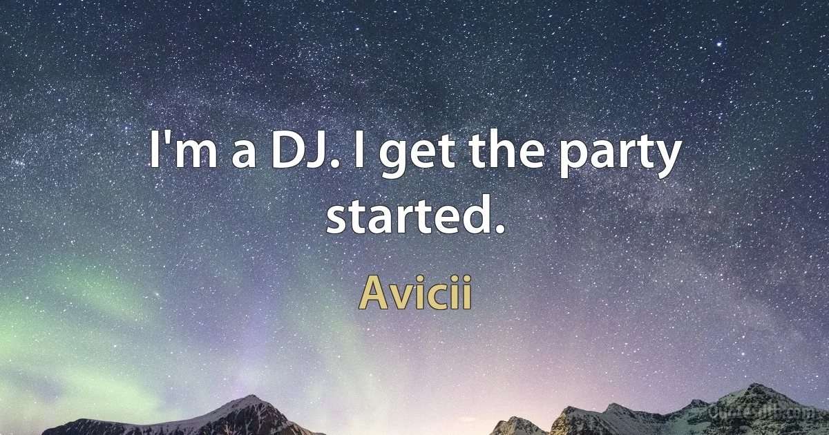 I'm a DJ. I get the party started. (Avicii)