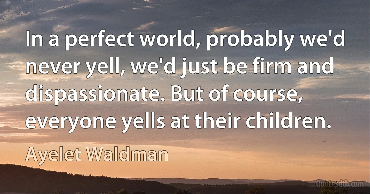 In a perfect world, probably we'd never yell, we'd just be firm and dispassionate. But of course, everyone yells at their children. (Ayelet Waldman)