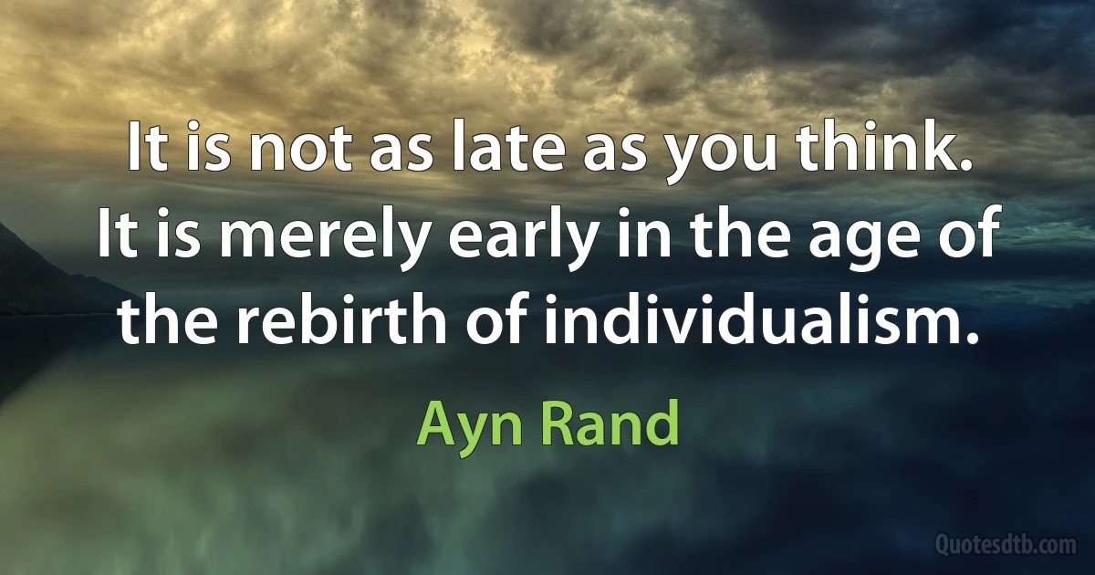 It is not as late as you think. It is merely early in the age of the rebirth of individualism. (Ayn Rand)