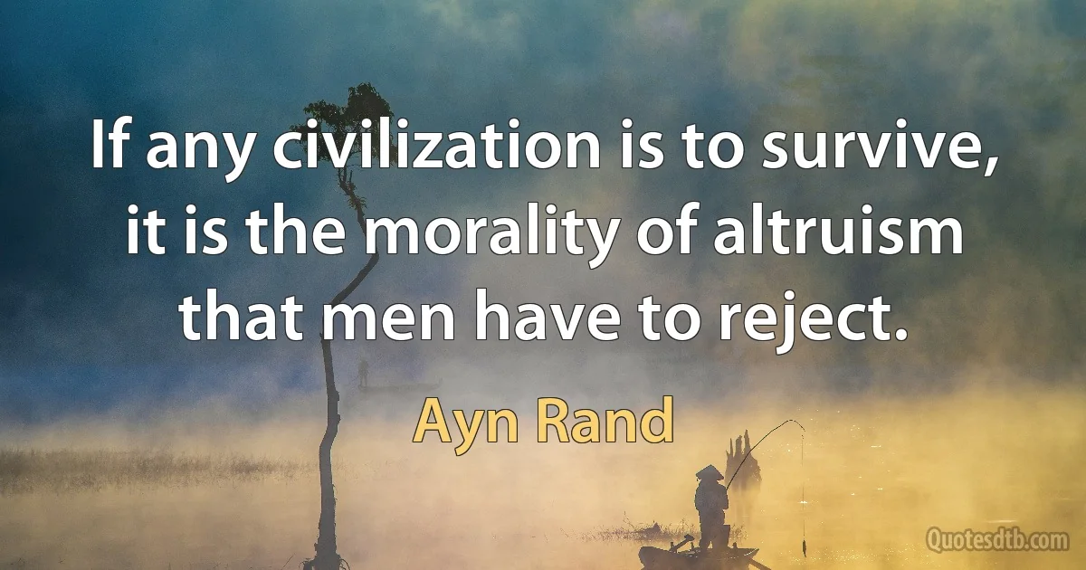 If any civilization is to survive, it is the morality of altruism that men have to reject. (Ayn Rand)