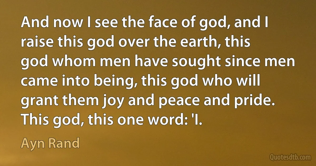 And now I see the face of god, and I raise this god over the earth, this god whom men have sought since men came into being, this god who will grant them joy and peace and pride. This god, this one word: 'I. (Ayn Rand)