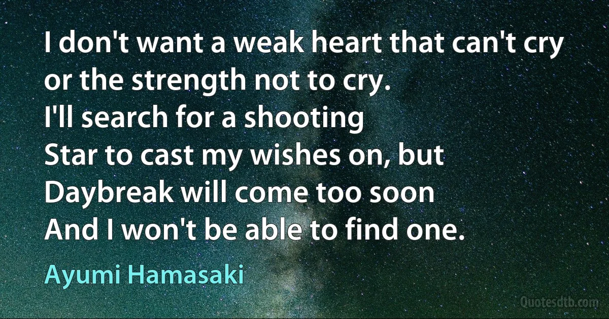 I don't want a weak heart that can't cry
or the strength not to cry.
I'll search for a shooting
Star to cast my wishes on, but
Daybreak will come too soon
And I won't be able to find one. (Ayumi Hamasaki)