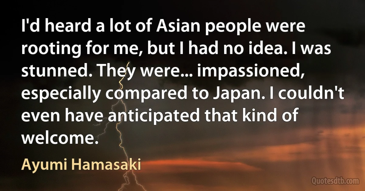 I'd heard a lot of Asian people were rooting for me, but I had no idea. I was stunned. They were... impassioned, especially compared to Japan. I couldn't even have anticipated that kind of welcome. (Ayumi Hamasaki)