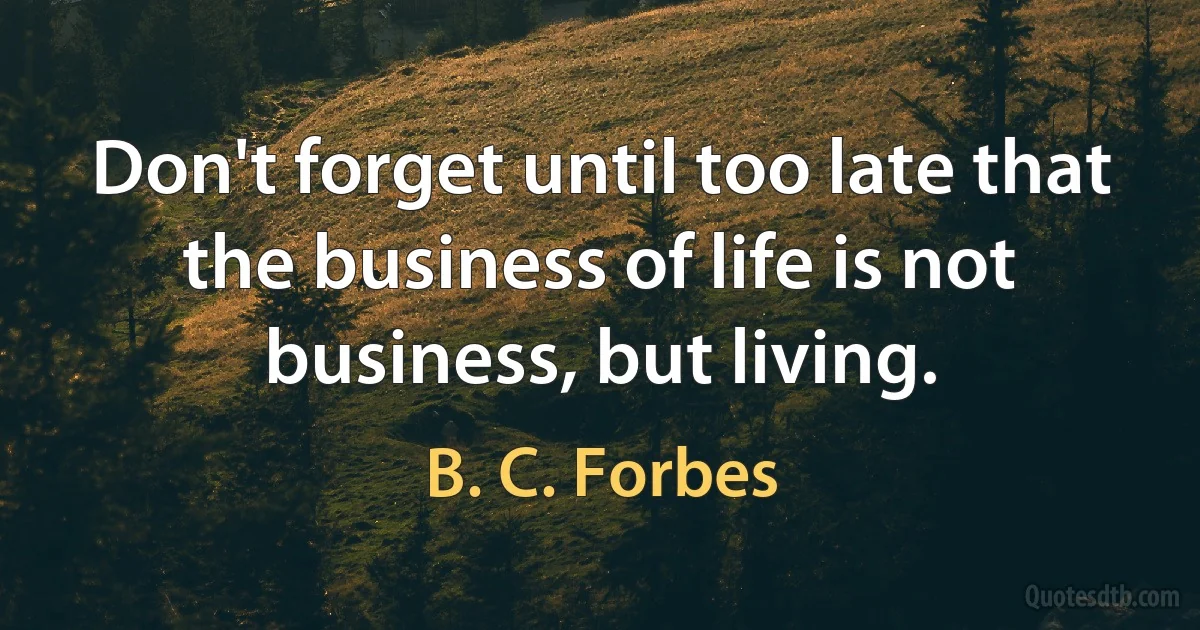 Don't forget until too late that the business of life is not business, but living. (B. C. Forbes)