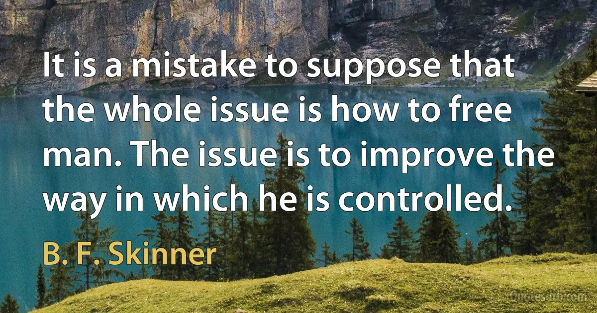 It is a mistake to suppose that the whole issue is how to free man. The issue is to improve the way in which he is controlled. (B. F. Skinner)