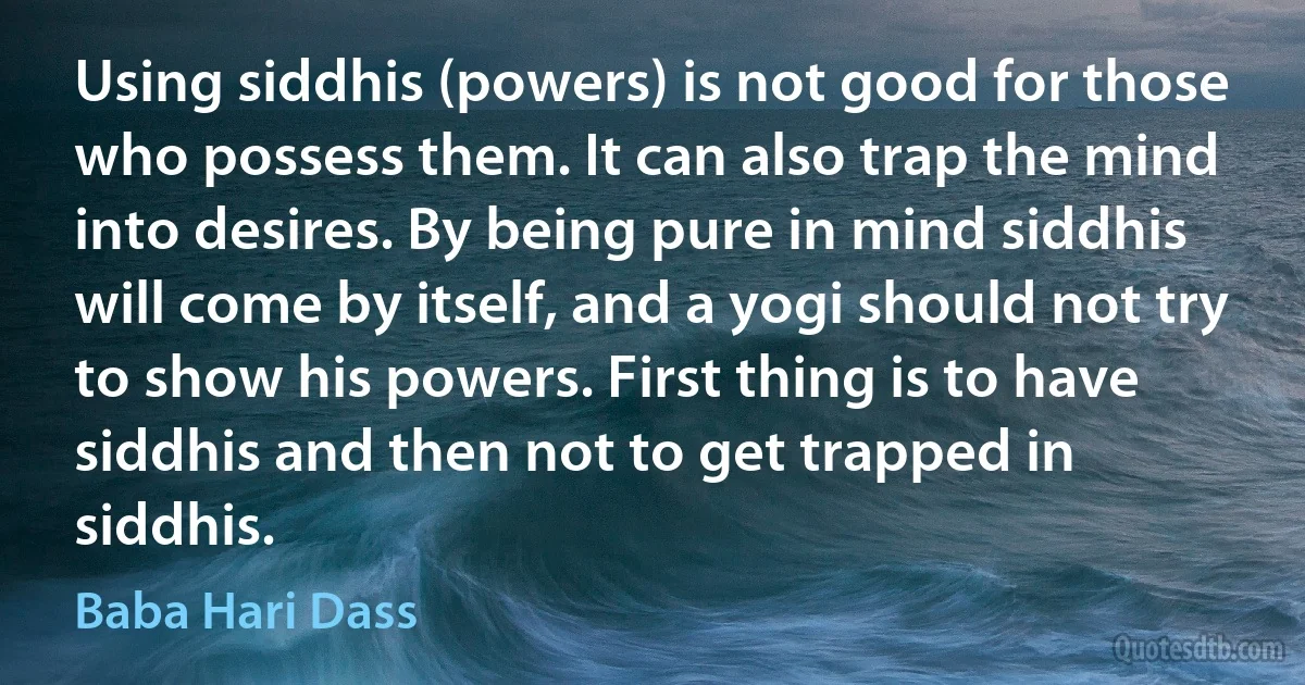 Using siddhis (powers) is not good for those who possess them. It can also trap the mind into desires. By being pure in mind siddhis will come by itself, and a yogi should not try to show his powers. First thing is to have siddhis and then not to get trapped in siddhis. (Baba Hari Dass)