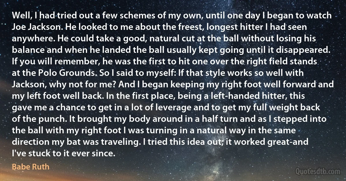 Well, I had tried out a few schemes of my own, until one day I began to watch Joe Jackson. He looked to me about the freest, longest hitter I had seen anywhere. He could take a good, natural cut at the ball without losing his balance and when he landed the ball usually kept going until it disappeared. If you will remember, he was the first to hit one over the right field stands at the Polo Grounds. So I said to myself: If that style works so well with Jackson, why not for me? And I began keeping my right foot well forward and my left foot well back. In the first place, being a left-handed hitter, this gave me a chance to get in a lot of leverage and to get my full weight back of the punch. It brought my body around in a half turn and as I stepped into the ball with my right foot I was turning in a natural way in the same direction my bat was traveling. I tried this idea out; it worked great-and I've stuck to it ever since. (Babe Ruth)