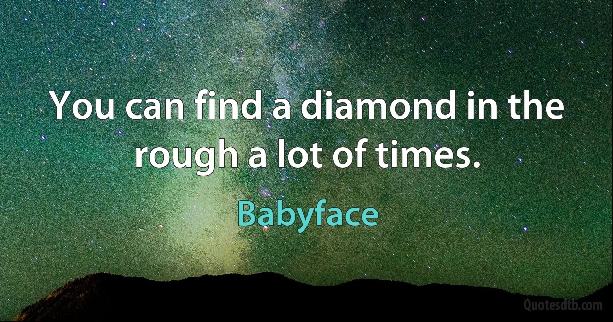 You can find a diamond in the rough a lot of times. (Babyface)