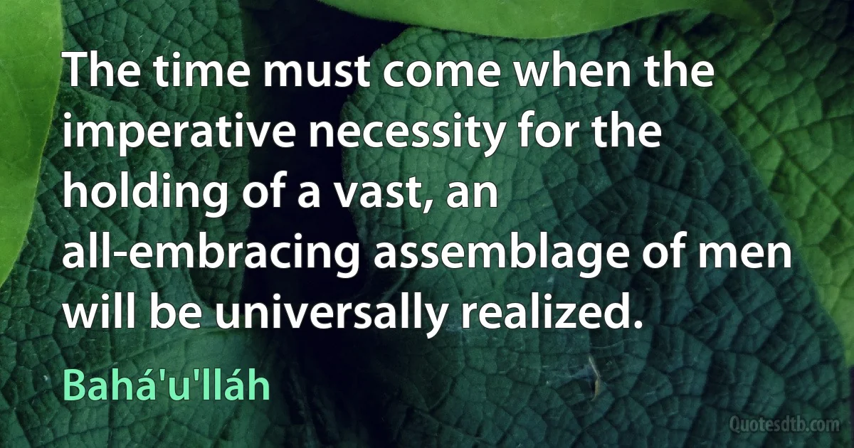 The time must come when the imperative necessity for the holding of a vast, an all-embracing assemblage of men will be universally realized. (Bahá'u'lláh)