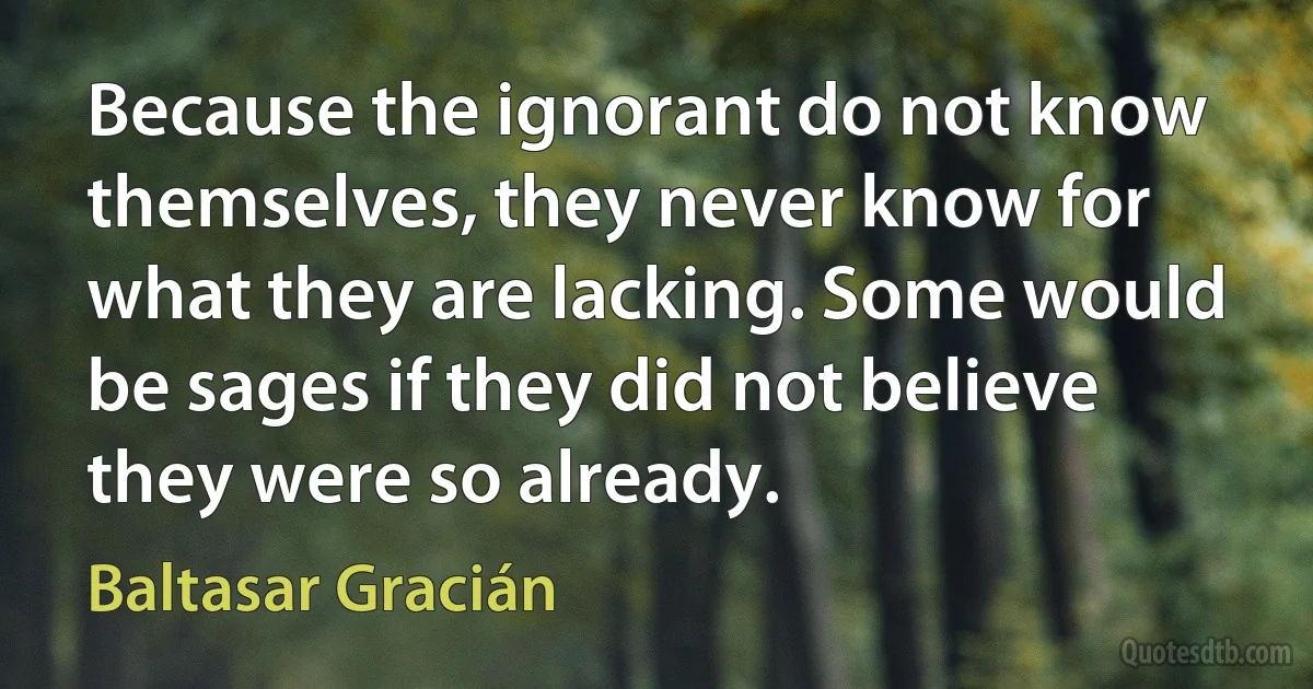 Because the ignorant do not know themselves, they never know for what they are lacking. Some would be sages if they did not believe they were so already. (Baltasar Gracián)