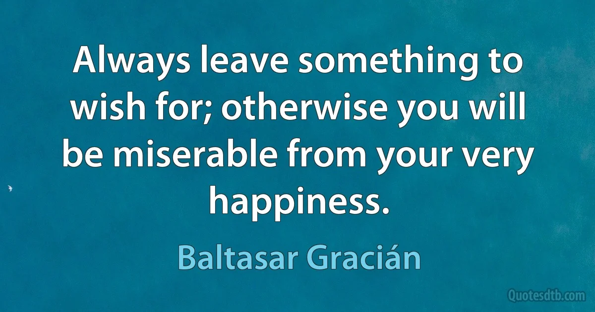 Always leave something to wish for; otherwise you will be miserable from your very happiness. (Baltasar Gracián)