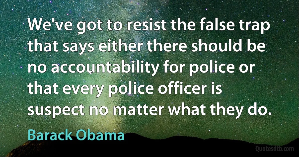 We've got to resist the false trap that says either there should be no accountability for police or that every police officer is suspect no matter what they do. (Barack Obama)