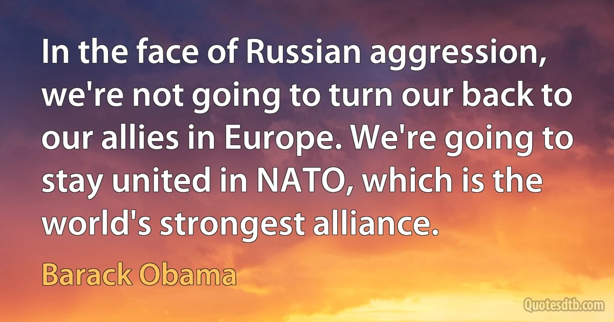 In the face of Russian aggression, we're not going to turn our back to our allies in Europe. We're going to stay united in NATO, which is the world's strongest alliance. (Barack Obama)