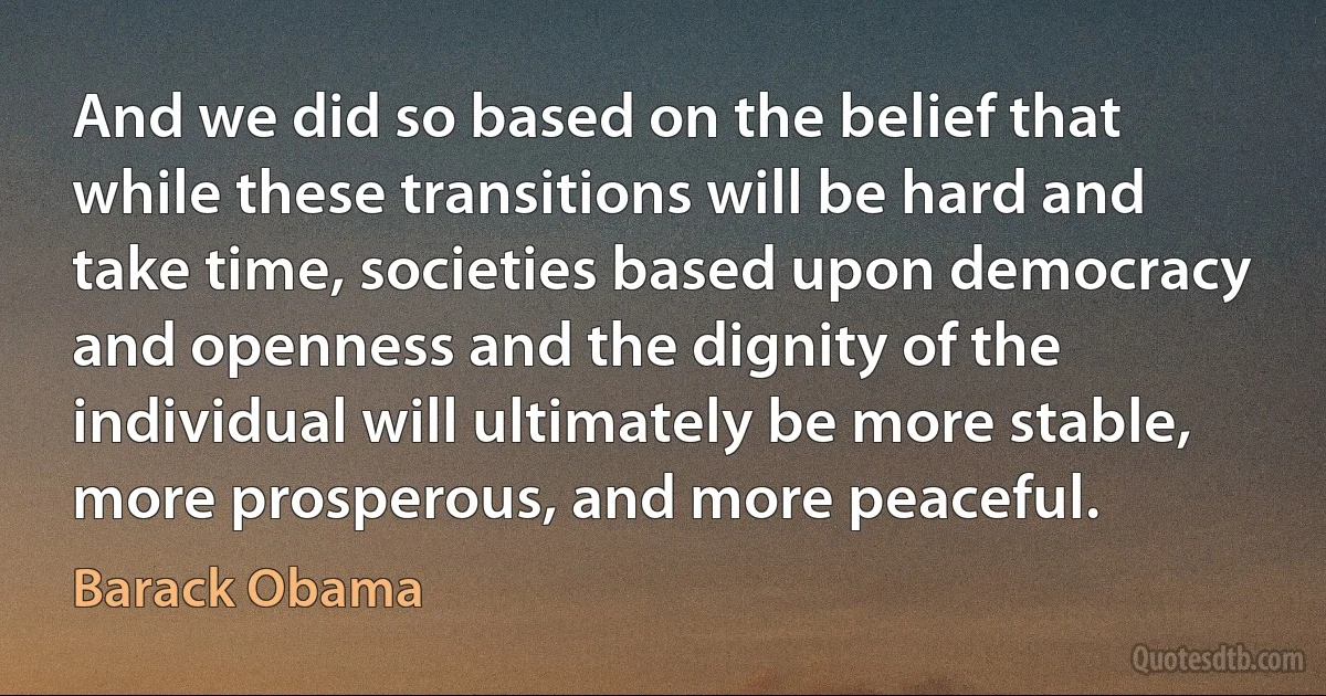 And we did so based on the belief that while these transitions will be hard and take time, societies based upon democracy and openness and the dignity of the individual will ultimately be more stable, more prosperous, and more peaceful. (Barack Obama)