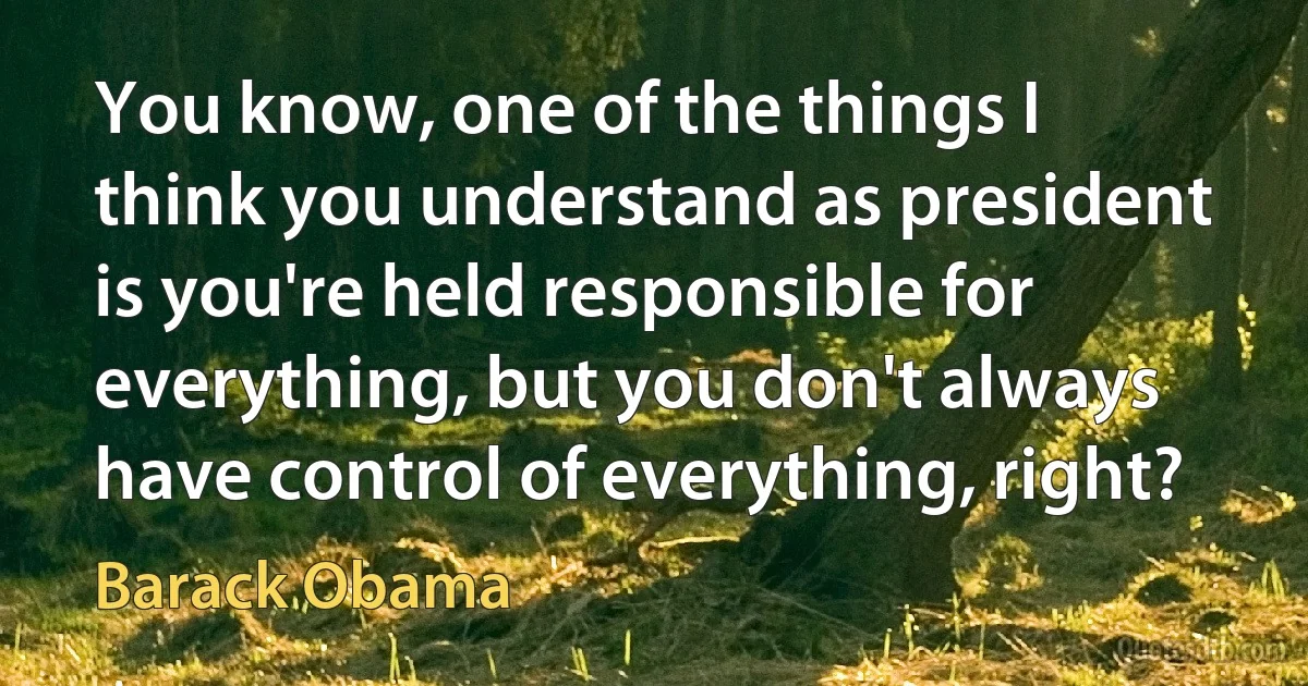 You know, one of the things I think you understand as president is you're held responsible for everything, but you don't always have control of everything, right? (Barack Obama)