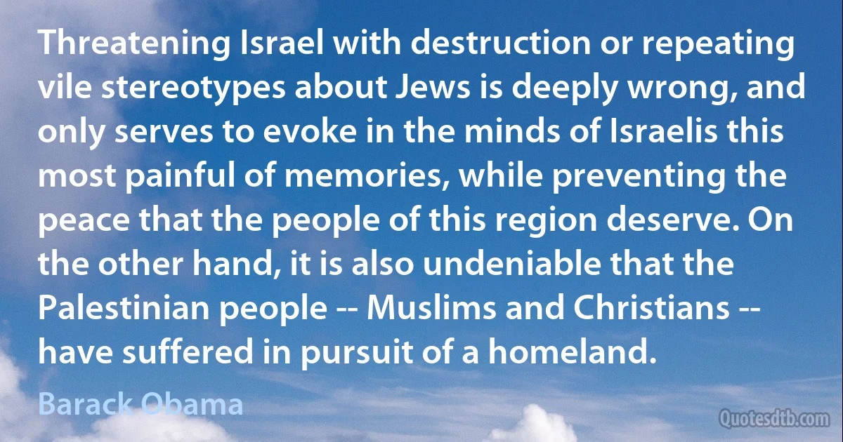 Threatening Israel with destruction or repeating vile stereotypes about Jews is deeply wrong, and only serves to evoke in the minds of Israelis this most painful of memories, while preventing the peace that the people of this region deserve. On the other hand, it is also undeniable that the Palestinian people -- Muslims and Christians -- have suffered in pursuit of a homeland. (Barack Obama)