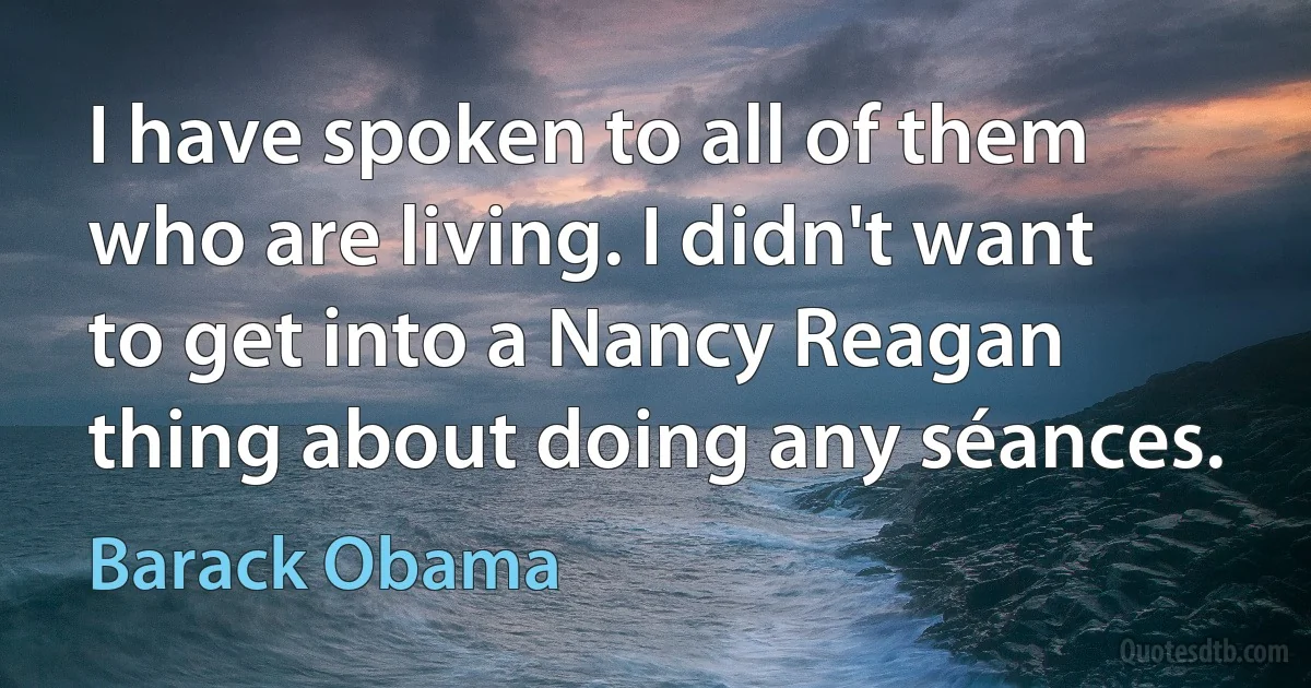 I have spoken to all of them who are living. I didn't want to get into a Nancy Reagan thing about doing any séances. (Barack Obama)