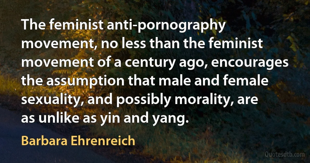 The feminist anti-pornography movement, no less than the feminist movement of a century ago, encourages the assumption that male and female sexuality, and possibly morality, are as unlike as yin and yang. (Barbara Ehrenreich)