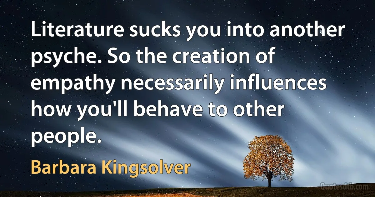 Literature sucks you into another psyche. So the creation of empathy necessarily influences how you'll behave to other people. (Barbara Kingsolver)