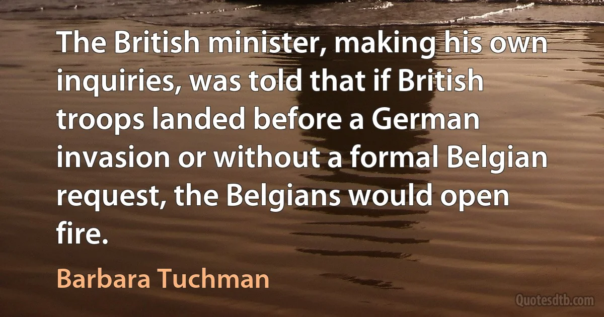 The British minister, making his own inquiries, was told that if British troops landed before a German invasion or without a formal Belgian request, the Belgians would open fire. (Barbara Tuchman)