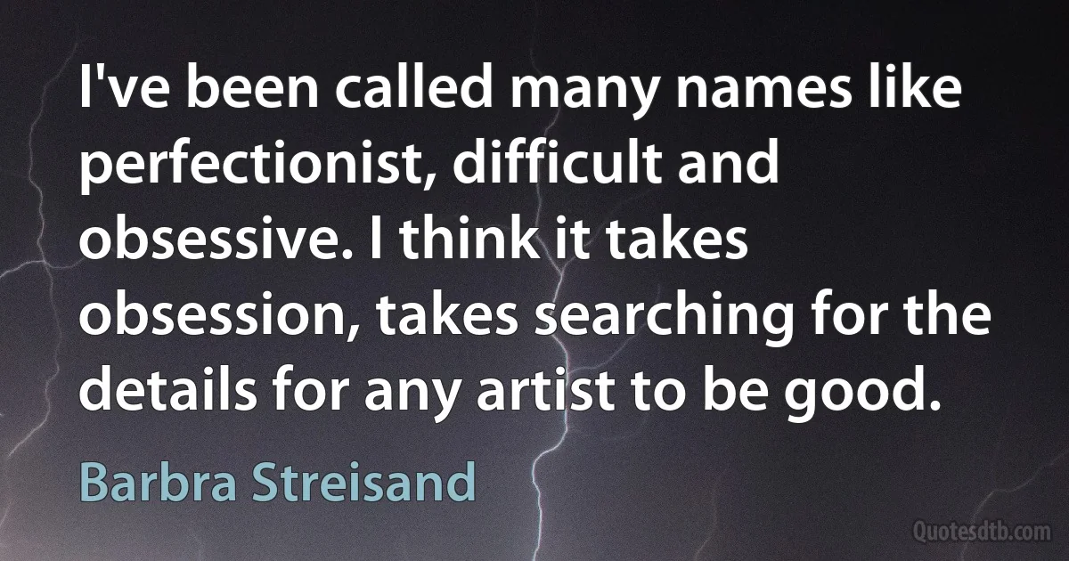 I've been called many names like perfectionist, difficult and obsessive. I think it takes obsession, takes searching for the details for any artist to be good. (Barbra Streisand)