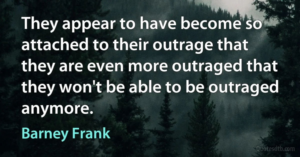 They appear to have become so attached to their outrage that they are even more outraged that they won't be able to be outraged anymore. (Barney Frank)