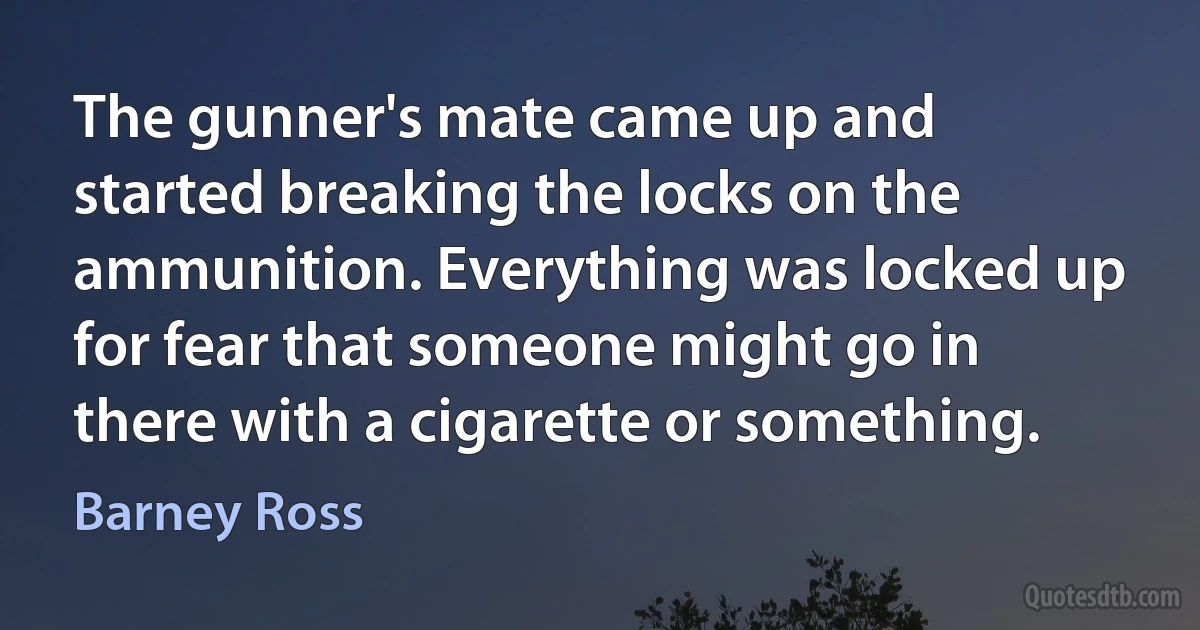 The gunner's mate came up and started breaking the locks on the ammunition. Everything was locked up for fear that someone might go in there with a cigarette or something. (Barney Ross)