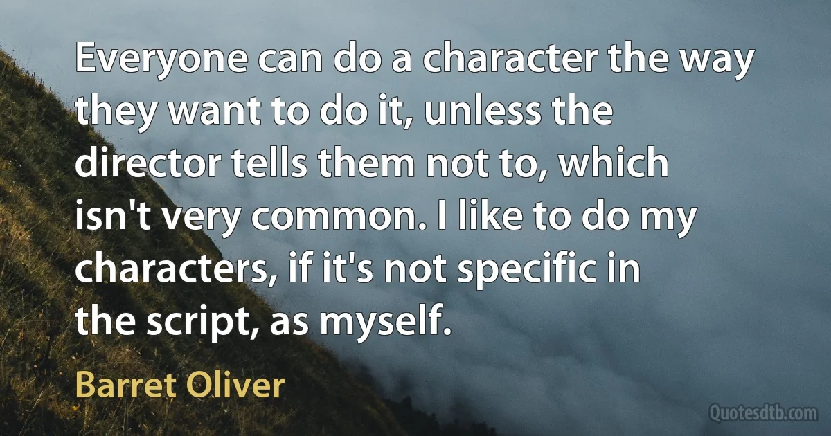 Everyone can do a character the way they want to do it, unless the director tells them not to, which isn't very common. I like to do my characters, if it's not specific in the script, as myself. (Barret Oliver)