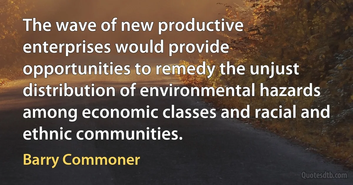 The wave of new productive enterprises would provide opportunities to remedy the unjust distribution of environmental hazards among economic classes and racial and ethnic communities. (Barry Commoner)