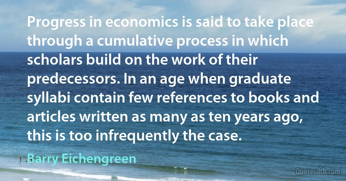 Progress in economics is said to take place through a cumulative process in which scholars build on the work of their predecessors. In an age when graduate syllabi contain few references to books and articles written as many as ten years ago, this is too infrequently the case. (Barry Eichengreen)