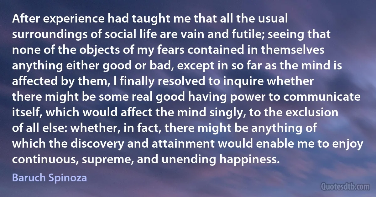 After experience had taught me that all the usual surroundings of social life are vain and futile; seeing that none of the objects of my fears contained in themselves anything either good or bad, except in so far as the mind is affected by them, I finally resolved to inquire whether there might be some real good having power to communicate itself, which would affect the mind singly, to the exclusion of all else: whether, in fact, there might be anything of which the discovery and attainment would enable me to enjoy continuous, supreme, and unending happiness. (Baruch Spinoza)