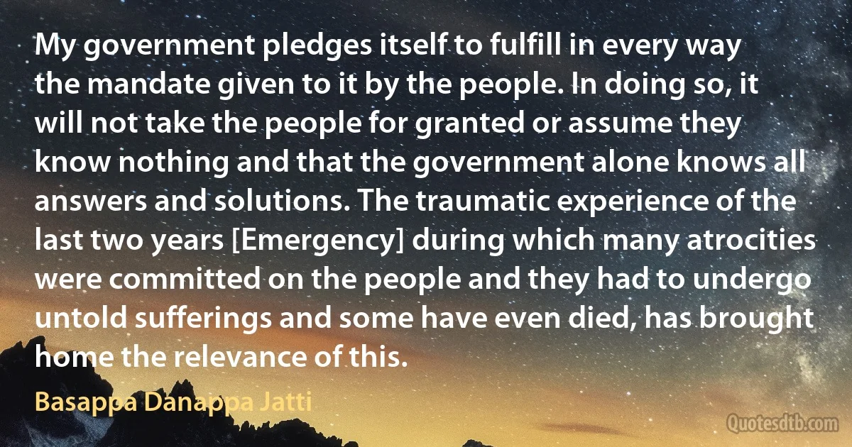 My government pledges itself to fulfill in every way the mandate given to it by the people. In doing so, it will not take the people for granted or assume they know nothing and that the government alone knows all answers and solutions. The traumatic experience of the last two years [Emergency] during which many atrocities were committed on the people and they had to undergo untold sufferings and some have even died, has brought home the relevance of this. (Basappa Danappa Jatti)