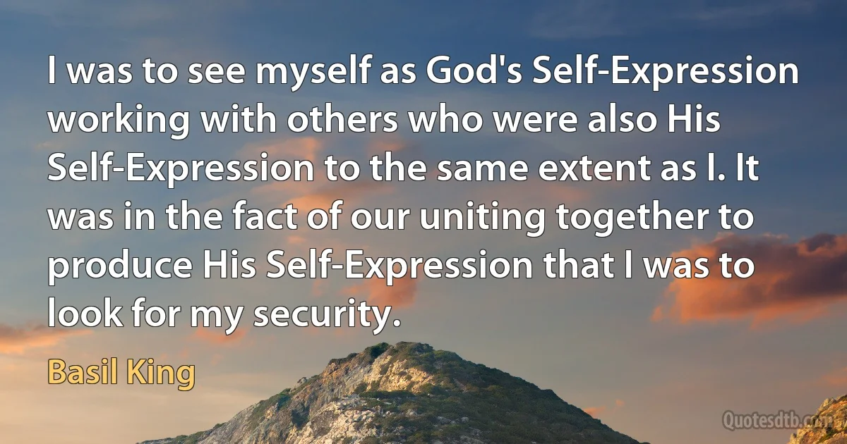 I was to see myself as God's Self-Expression working with others who were also His Self-Expression to the same extent as I. It was in the fact of our uniting together to produce His Self-Expression that I was to look for my security. (Basil King)