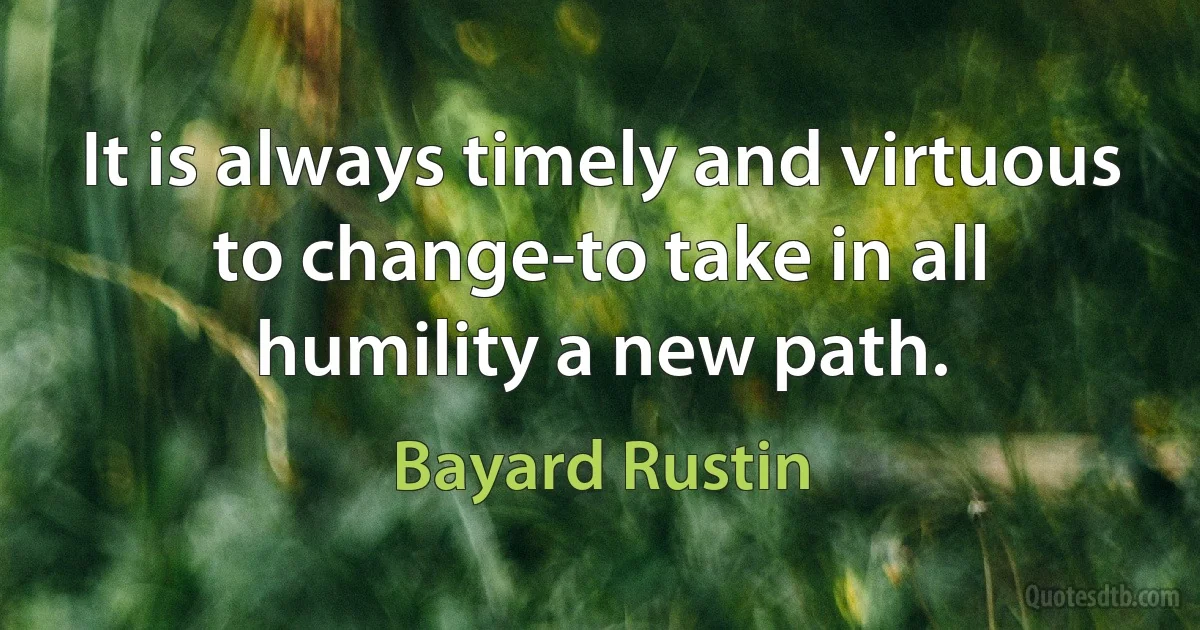 It is always timely and virtuous to change-to take in all humility a new path. (Bayard Rustin)