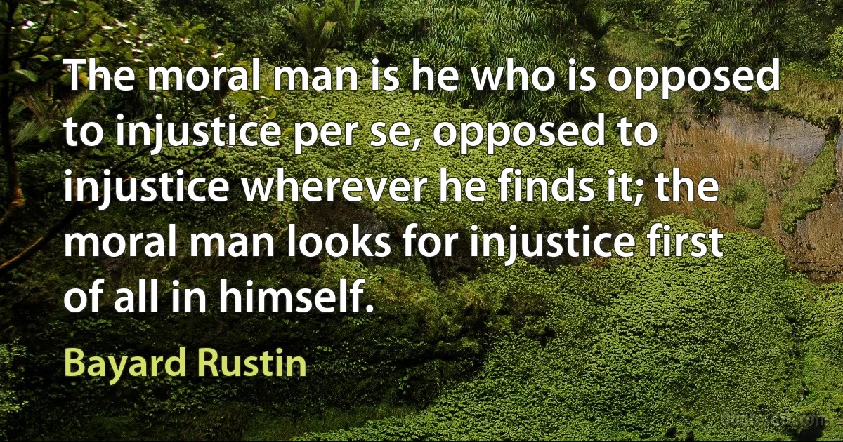 The moral man is he who is opposed to injustice per se, opposed to injustice wherever he finds it; the moral man looks for injustice first of all in himself. (Bayard Rustin)