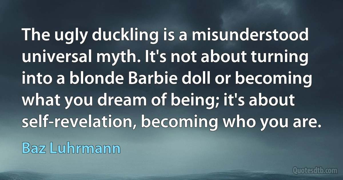 The ugly duckling is a misunderstood universal myth. It's not about turning into a blonde Barbie doll or becoming what you dream of being; it's about self-revelation, becoming who you are. (Baz Luhrmann)