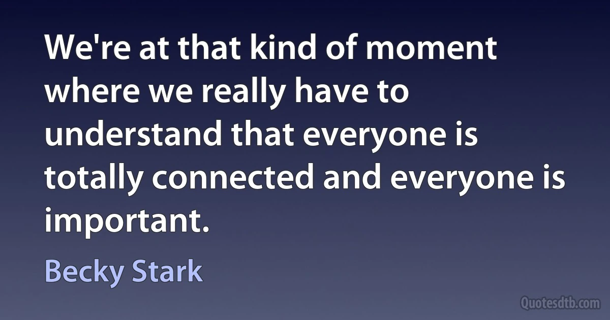 We're at that kind of moment where we really have to understand that everyone is totally connected and everyone is important. (Becky Stark)