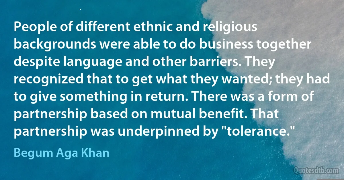 People of different ethnic and religious backgrounds were able to do business together despite language and other barriers. They recognized that to get what they wanted; they had to give something in return. There was a form of partnership based on mutual benefit. That partnership was underpinned by "tolerance." (Begum Aga Khan)