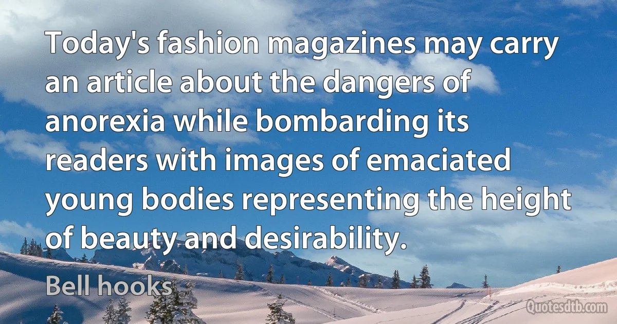 Today's fashion magazines may carry an article about the dangers of anorexia while bombarding its readers with images of emaciated young bodies representing the height of beauty and desirability. (Bell hooks)