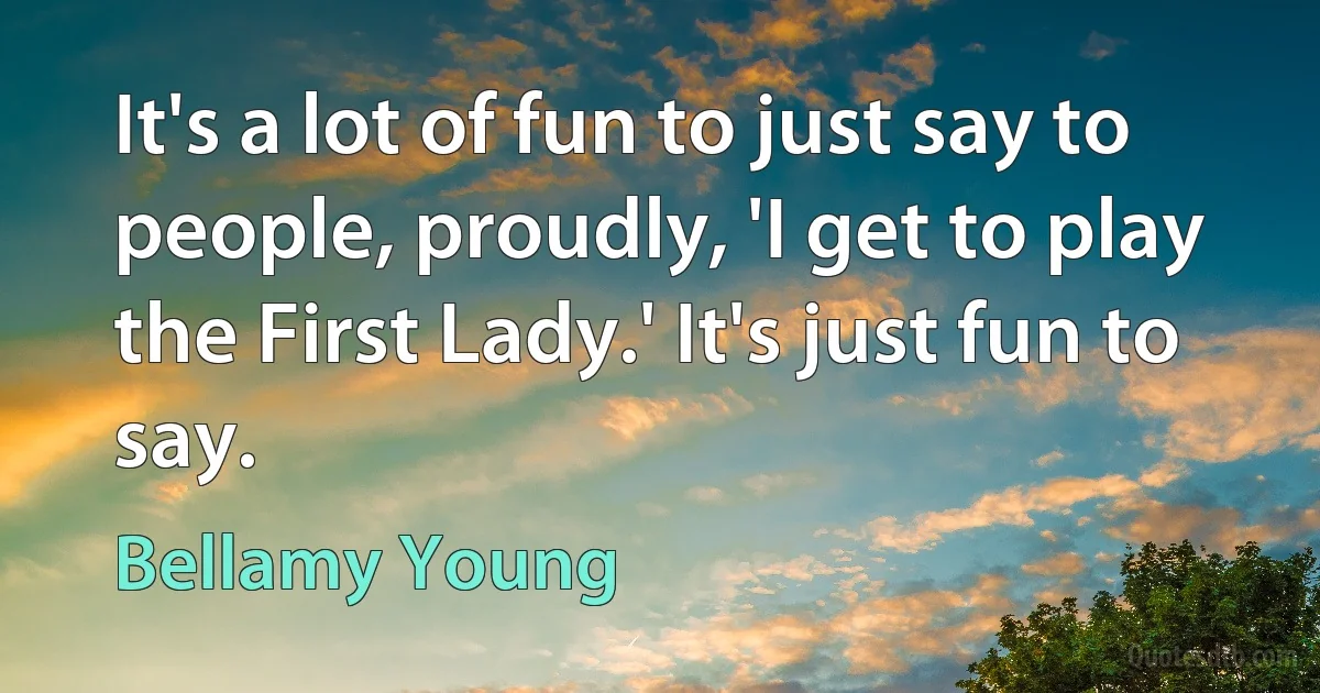 It's a lot of fun to just say to people, proudly, 'I get to play the First Lady.' It's just fun to say. (Bellamy Young)